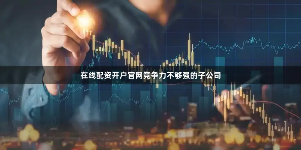 在线配资开户官网竞争力不够强的子公司