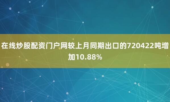 在线炒股配资门户网较上月同期出口的720422吨增加10.88%