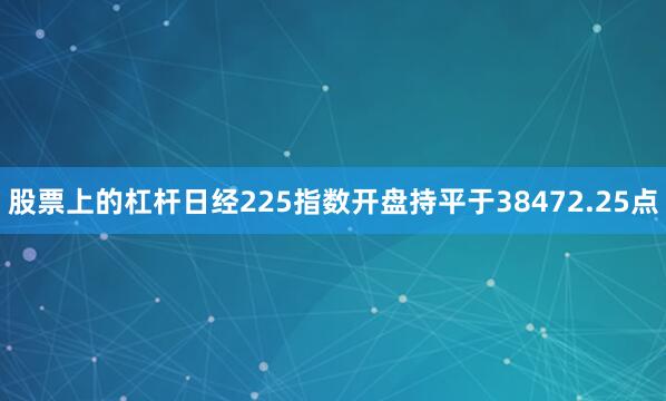 股票上的杠杆日经225指数开盘持平于38472.25点
