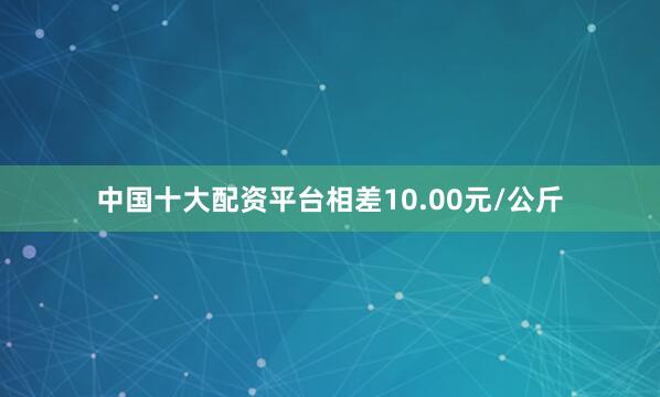中国十大配资平台相差10.00元/公斤