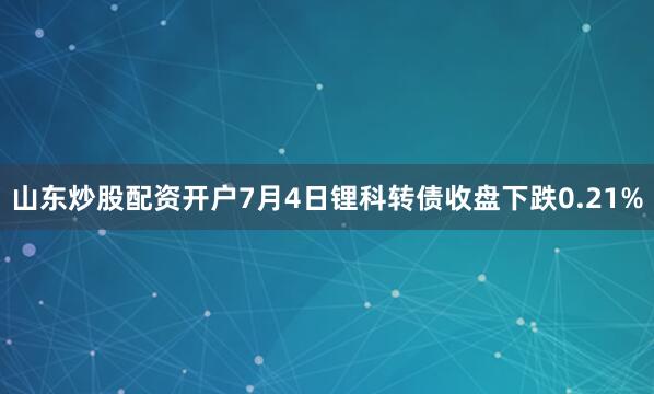 山东炒股配资开户7月4日锂科转债收盘下跌0.21%