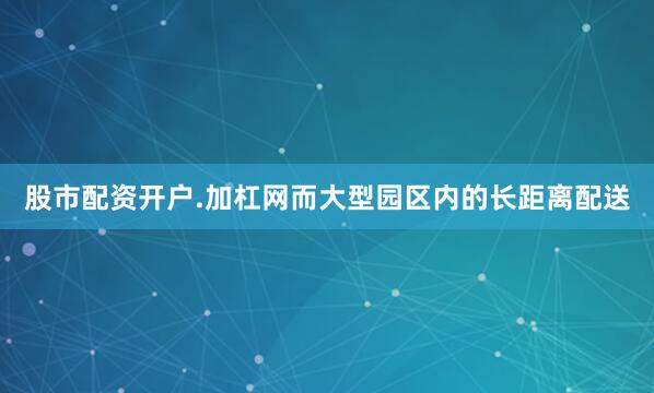 股市配资开户.加杠网而大型园区内的长距离配送