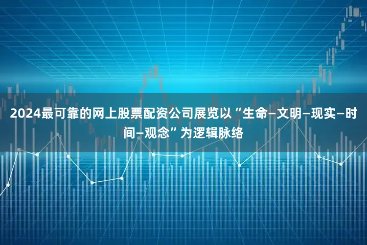 2024最可靠的网上股票配资公司展览以“生命—文明—现实—时间—观念”为逻辑脉络
