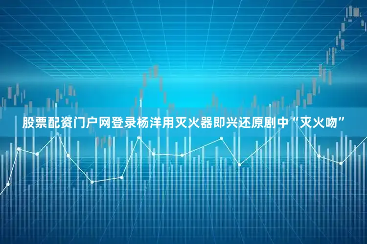 股票配资门户网登录杨洋用灭火器即兴还原剧中“灭火吻”