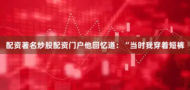 配资著名炒股配资门户他回忆道：“当时我穿着短裤