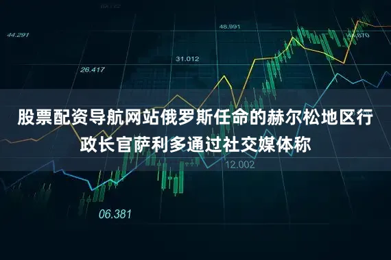 股票配资导航网站俄罗斯任命的赫尔松地区行政长官萨利多通过社交媒体称