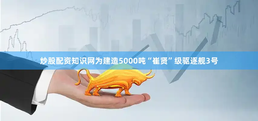 炒股配资知识网为建造5000吨“崔贤”级驱逐舰3号